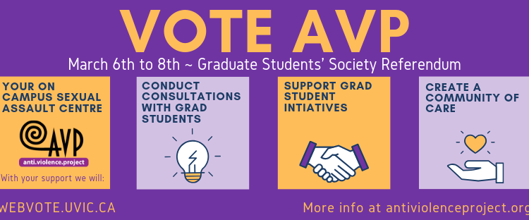 Dear UVic graduate students: we need your help Banner image with the text: Vote AVP: March 6th to 8th - Graduate Student's Society Referendum: Your on-campus sexual assault centre. With your support we will conduct consultations with grad students, support grad student initiatives, and create a community of care. Vote at www.webvote.uvic.ca