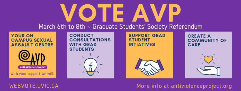 Banner image with the text: Vote AVP: March 6th to 8th - Graduate Student's Society Referendum: Your on-campus sexual assault centre. With your support we will conduct consultations with grad students, support grad student initiatives, and create a community of care. Vote at www.webvote.uvic.ca