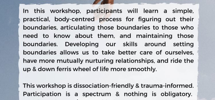 We’re offering a workshop on setting boundaries! Workshop poster, with the text "Free Workshop: Simple Tools for Skillful Boundaries, facilitated by Hannah Harris-Sutro. In this workshop, participants will learn a simple, practical, body-centred process for figuring out their boundaries, articulating those boundaries to those who need to know about them, and maintaining those boundaries. Developing our skills around setting boundaries allows us to take better care of ourselves, have more mutually nurturing relationships, and ride the up & down ferris wheel of life more smoothly. This workshop is dissociation-friendly & trauma-informed. Participation is a spectrum & nothing is obligatory. Snacks and water/tea provided. November 7th, 7 to 9 pm, UVic (location upon registration). Register at antiviolenceproject.org/workshops.
